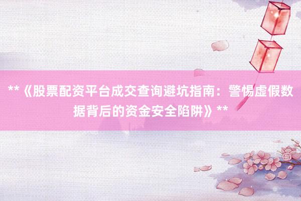 **《股票配资平台成交查询避坑指南：警惕虚假数据背后的资金安全陷阱》**