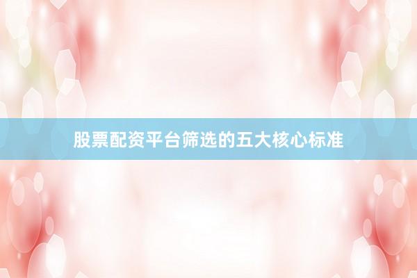 股票配资平台筛选的五大核心标准