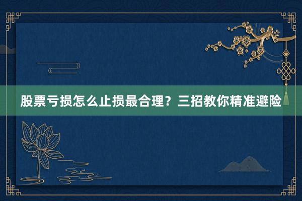 股票亏损怎么止损最合理？三招教你精准避险