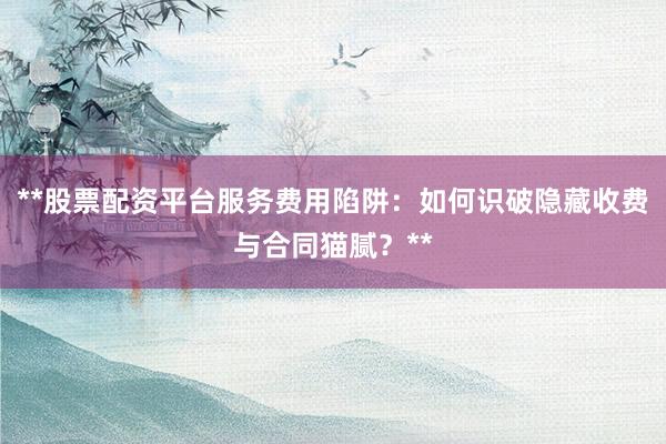 **股票配资平台服务费用陷阱：如何识破隐藏收费与合同猫腻？**