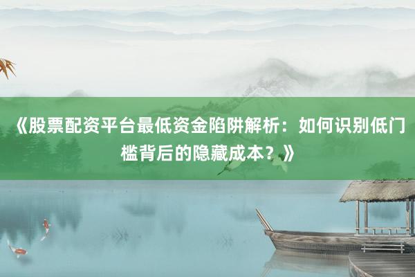 《股票配资平台最低资金陷阱解析：如何识别低门槛背后的隐藏成本？》