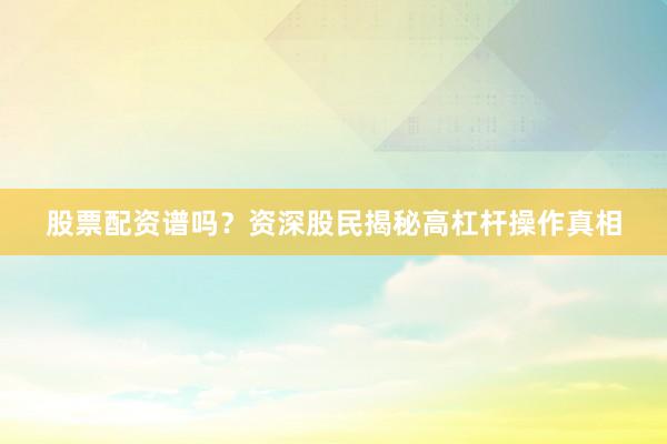 股票配资谱吗？资深股民揭秘高杠杆操作真相