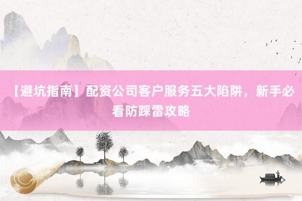 【避坑指南】配资公司客户服务五大陷阱，新手必看防踩雷攻略
