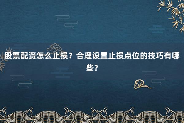 股票配资怎么止损？合理设置止损点位的技巧有哪些？