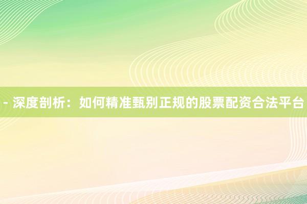 - 深度剖析：如何精准甄别正规的股票配资合法平台