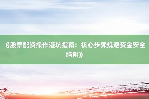 《股票配资操作避坑指南：核心步骤规避资金安全陷阱》