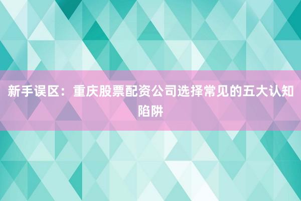 新手误区：重庆股票配资公司选择常见的五大认知陷阱