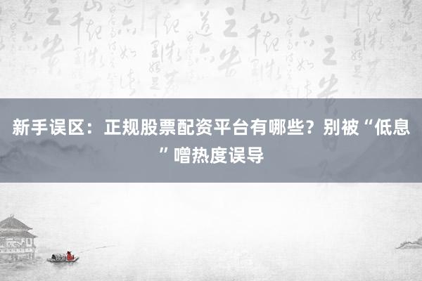 新手误区：正规股票配资平台有哪些？别被“低息”噌热度误导