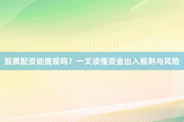 股票配资能提现吗？一文读懂资金出入规则与风险