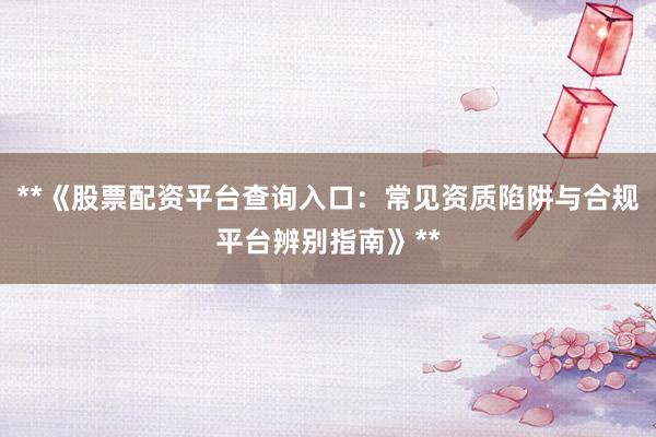 **《股票配资平台查询入口：常见资质陷阱与合规平台辨别指南》**
