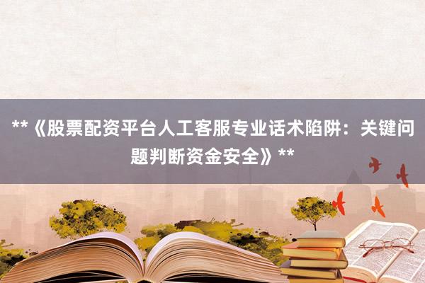 **《股票配资平台人工客服专业话术陷阱：关键问题判断资金安全》**