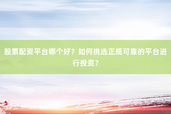 股票配资平台哪个好？如何挑选正规可靠的平台进行投资？