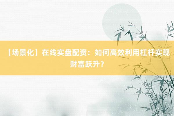【场景化】在线实盘配资：如何高效利用杠杆实现财富跃升？