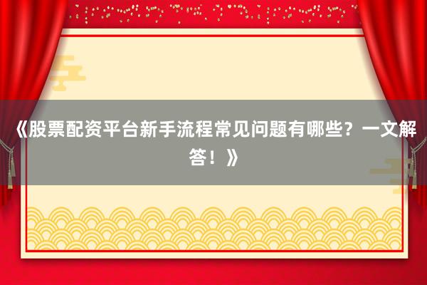 《股票配资平台新手流程常见问题有哪些？一文解答！》