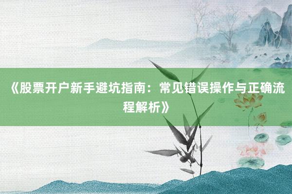 《股票开户新手避坑指南：常见错误操作与正确流程解析》