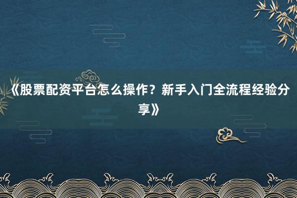 《股票配资平台怎么操作？新手入门全流程经验分享》