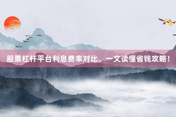 股票杠杆平台利息费率对比，一文读懂省钱攻略！