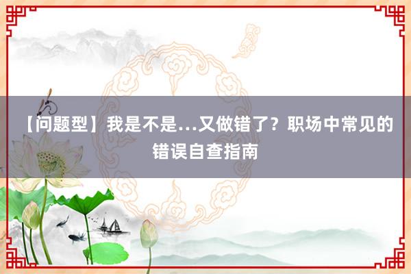 【问题型】我是不是…又做错了？职场中常见的错误自查指南