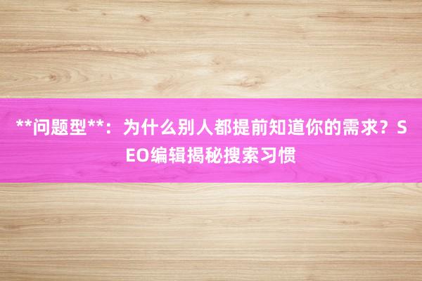 **问题型**：为什么别人都提前知道你的需求？SEO编辑揭秘搜索习惯