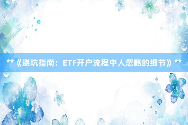 **《避坑指南：ETF开户流程中人忽略的细节》**