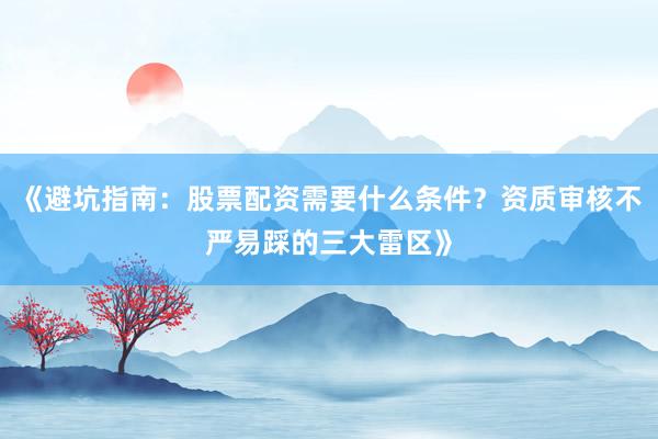 《避坑指南：股票配资需要什么条件？资质审核不严易踩的三大雷区》