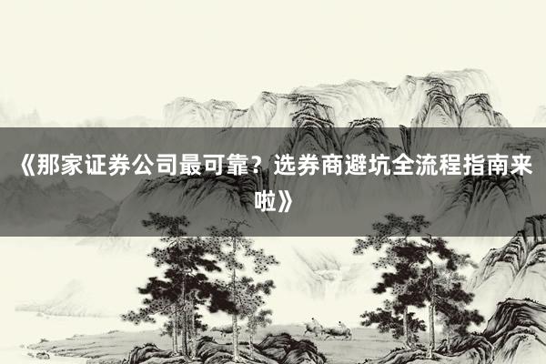 《那家证券公司最可靠？选券商避坑全流程指南来啦》