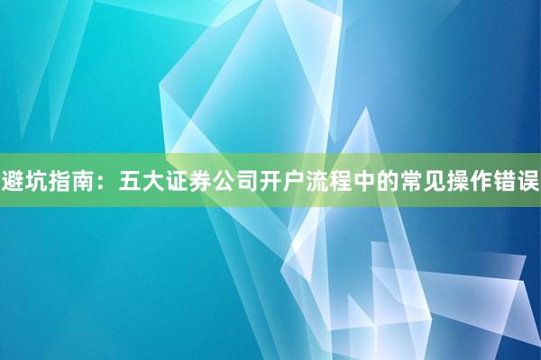 避坑指南：五大证券公司开户流程中的常见操作错误