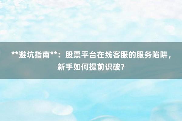 **避坑指南**：股票平台在线客服的服务陷阱，新手如何提前识破？