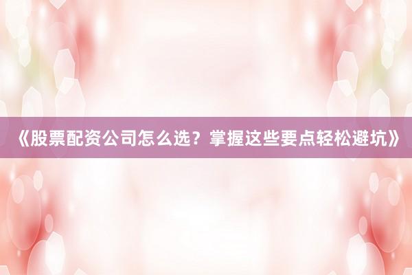 《股票配资公司怎么选？掌握这些要点轻松避坑》