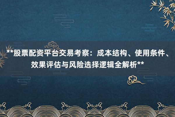 **股票配资平台交易考察：成本结构、使用条件、效果评估与风险选择逻辑全解析**