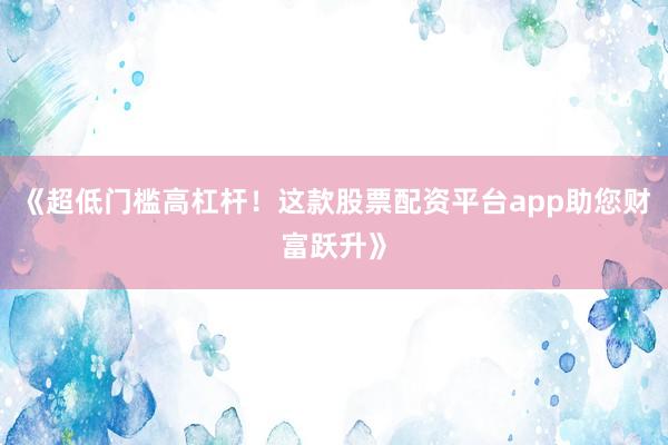 《超低门槛高杠杆！这款股票配资平台app助您财富跃升》