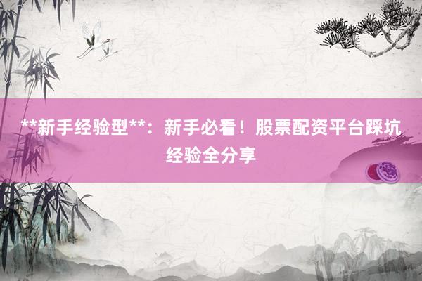 **新手经验型**：新手必看！股票配资平台踩坑经验全分享