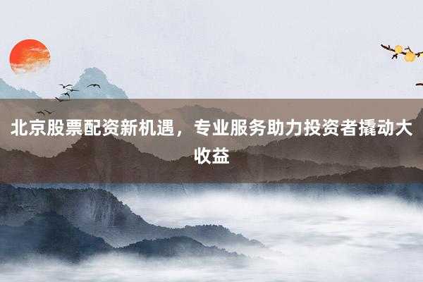 北京股票配资新机遇，专业服务助力投资者撬动大收益