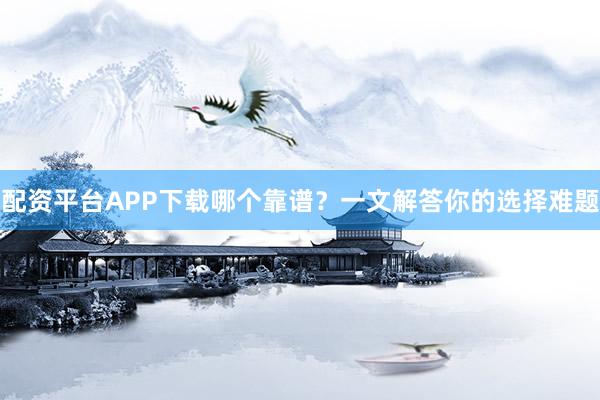 配资平台APP下载哪个靠谱？一文解答你的选择难题