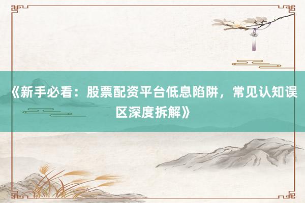 《新手必看：股票配资平台低息陷阱，常见认知误区深度拆解》