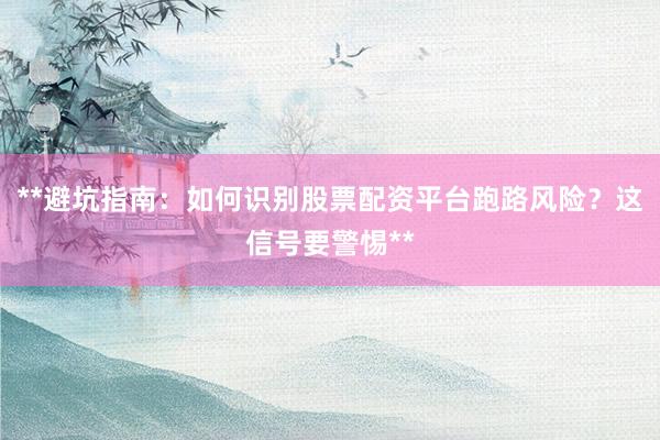 **避坑指南：如何识别股票配资平台跑路风险？这信号要警惕**