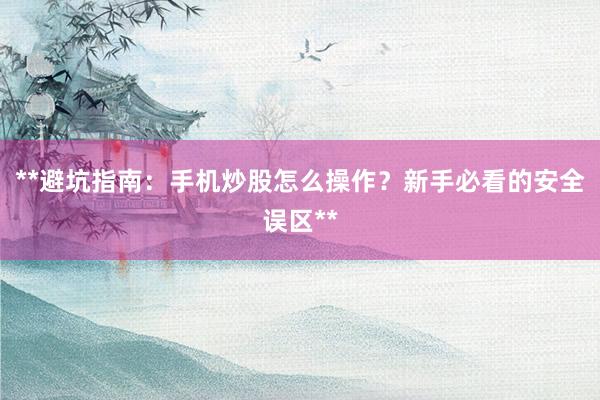 **避坑指南：手机炒股怎么操作？新手必看的安全误区**