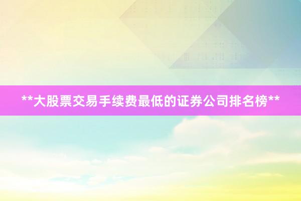 **大股票交易手续费最低的证券公司排名榜**