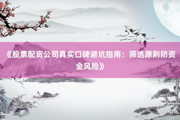 《股票配资公司真实口碑避坑指南：筛选原则防资金风险》