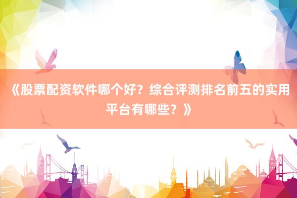 《股票配资软件哪个好？综合评测排名前五的实用平台有哪些？》