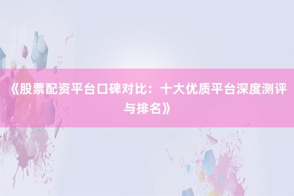 《股票配资平台口碑对比：十大优质平台深度测评与排名》