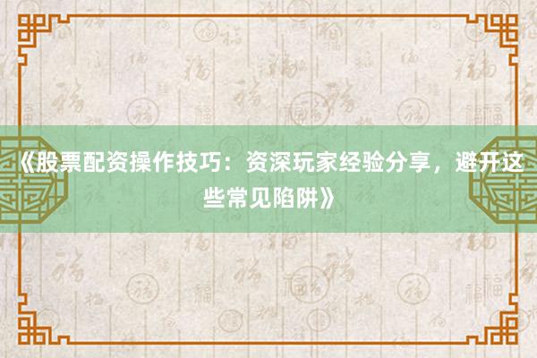 《股票配资操作技巧：资深玩家经验分享，避开这些常见陷阱》