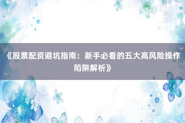 《股票配资避坑指南：新手必看的五大高风险操作陷阱解析》