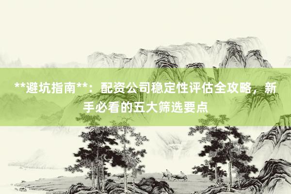 **避坑指南**：配资公司稳定性评估全攻略，新手必看的五大筛选要点