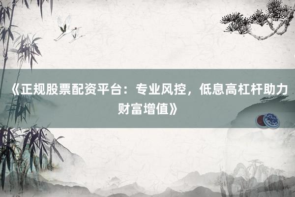 《正规股票配资平台：专业风控，低息高杠杆助力财富增值》