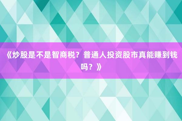 《炒股是不是智商税？普通人投资股市真能赚到钱吗？》