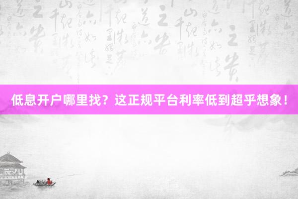 低息开户哪里找？这正规平台利率低到超乎想象！