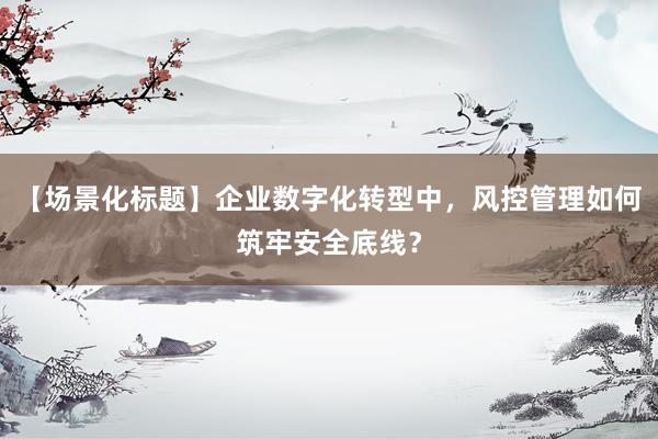 【场景化标题】企业数字化转型中，风控管理如何筑牢安全底线？