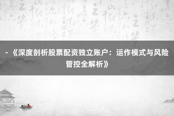 - 《深度剖析股票配资独立账户：运作模式与风险管控全解析》