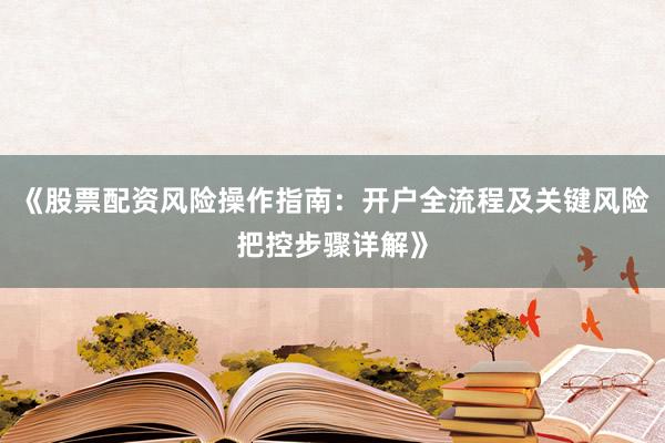 《股票配资风险操作指南：开户全流程及关键风险把控步骤详解》
